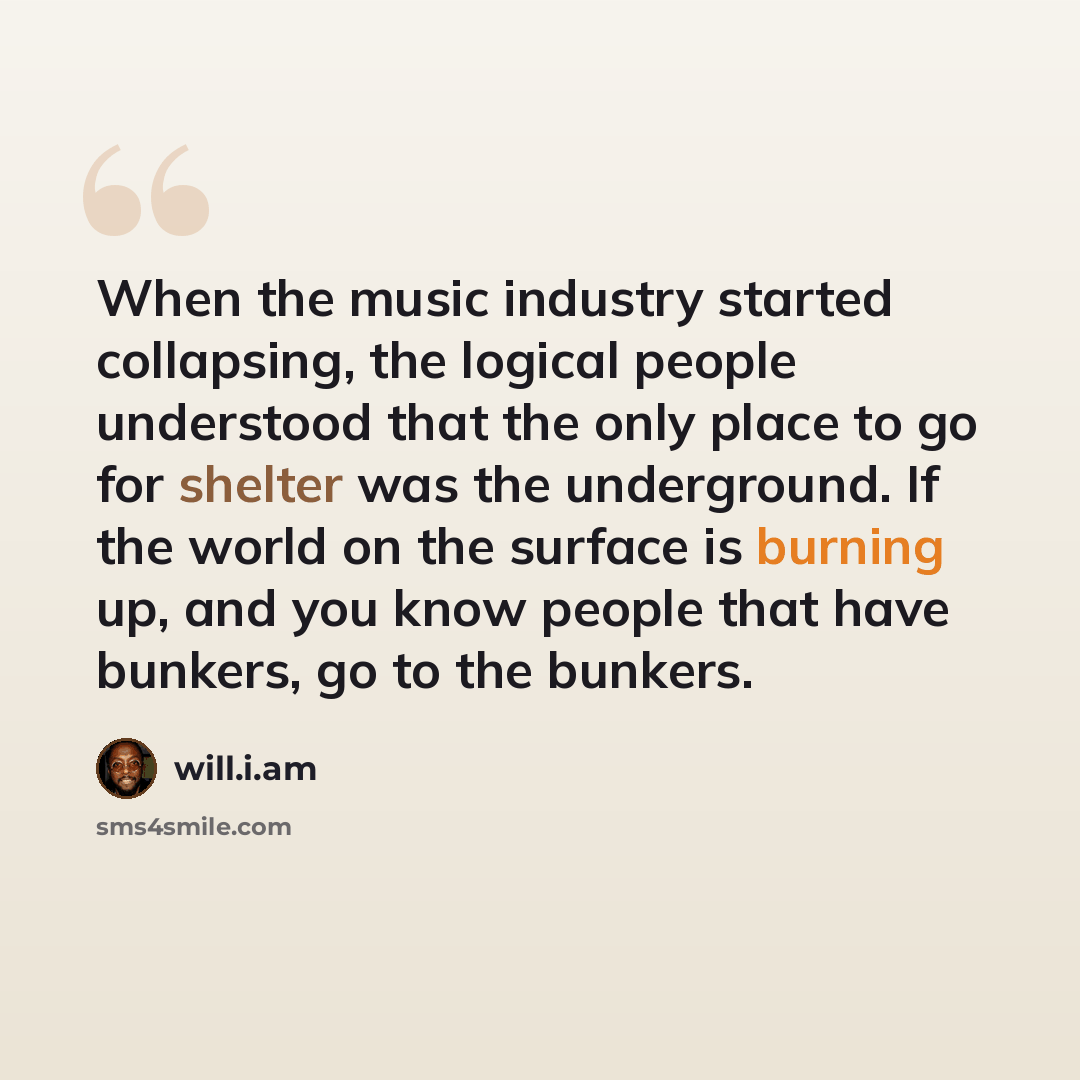 “When the music industry started collapsing, the logical people understood that the only place to go for shelter was the underground. If the world on the surface is burning up, and you know people that have bunkers, go to the bunkers.” quote by will.i.am