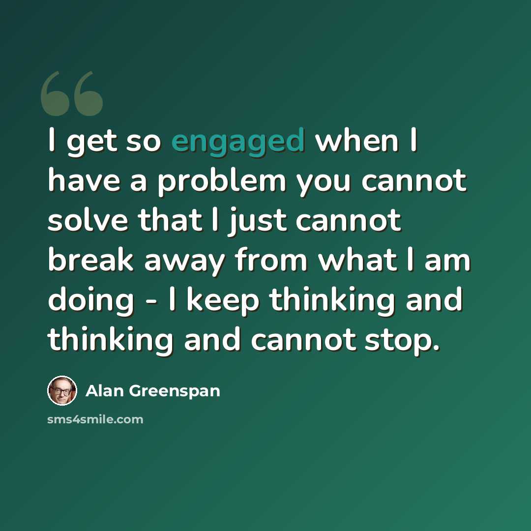“I get so engaged when I have a problem you cannot solve that I just cannot break away from what I am doing - I keep thinking and thinking and cannot stop.” quote by Alan Greenspan