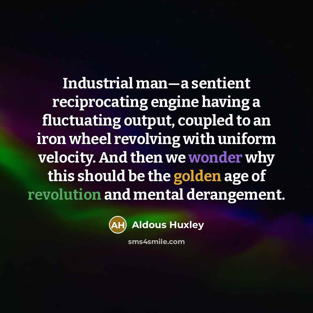 “Industrial man—a sentient reciprocating engine having a fluctuating output, coupled to an iron wheel revolving with uniform velocity. And then we wonder why this should be the golden age of revolution and mental derangement.” quote by Aldous Huxley