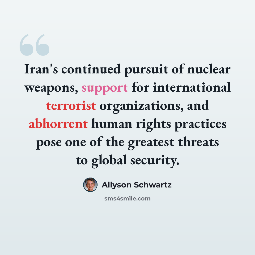 “Iran's continued pursuit of nuclear weapons, support for international terrorist organizations, and abhorrent human rights practices pose one of the greatest threats to global security.” quote by Allyson Schwartz