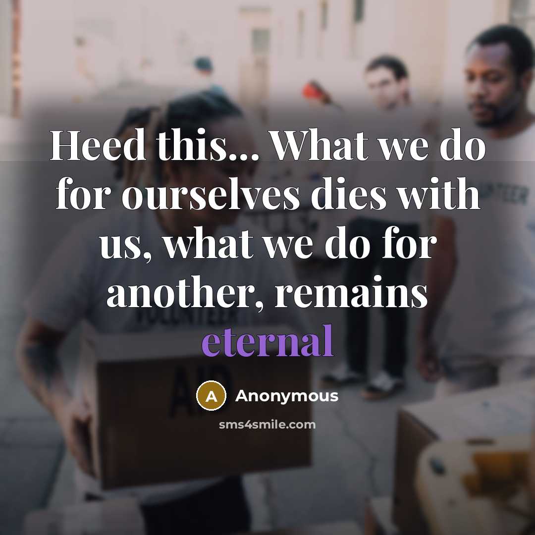 “Heed this... What we do for ourselves dies with us, what we do for another, remains eternal” quote by Anonymous