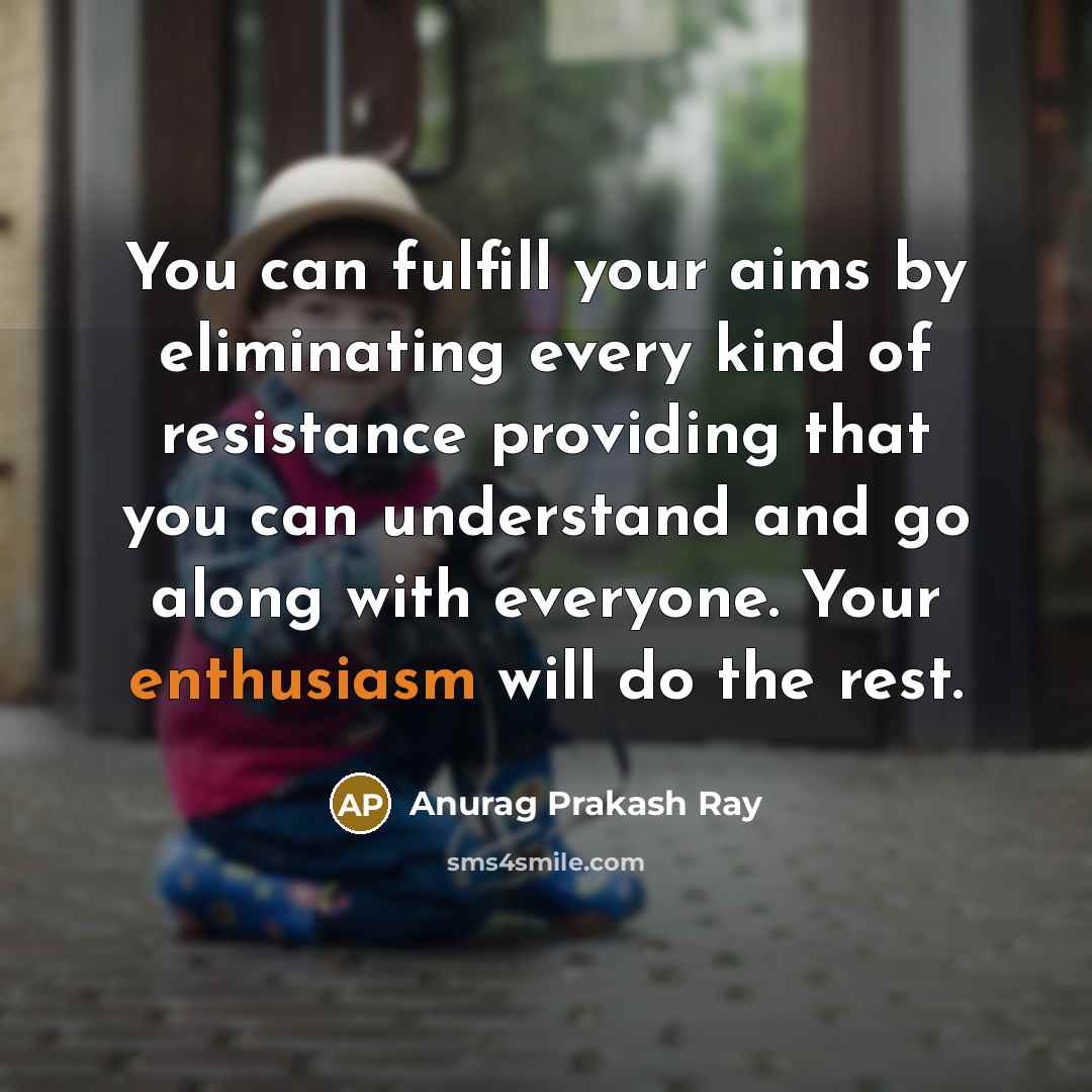 “You can fulfill your aims by eliminating every kind of resistance providing that you can understand and go along with everyone. Your enthusiasm will do the rest.” quote by Anurag Prakash Ray
