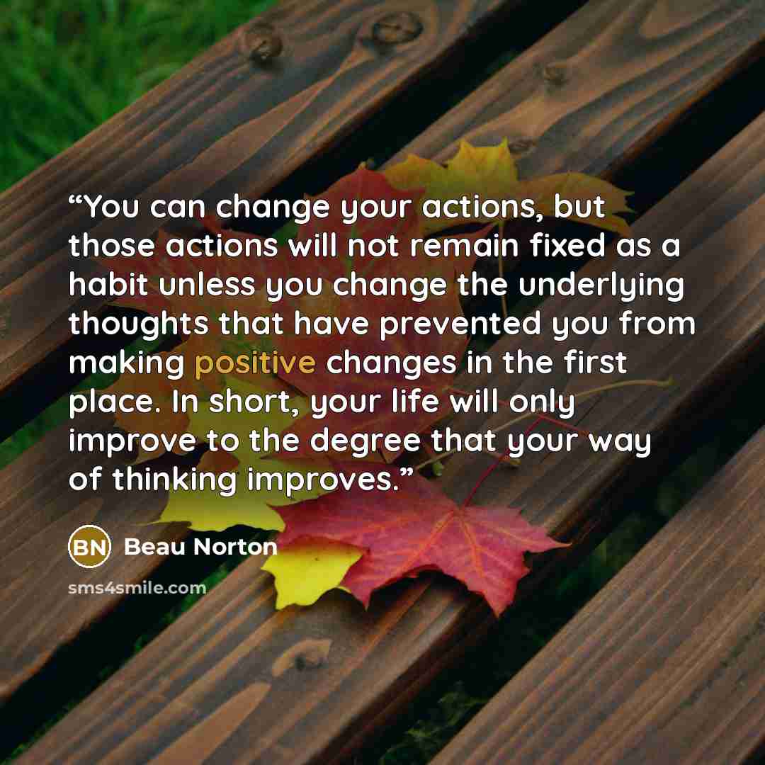 “You can change your actions, but those actions will not remain fixed as a habit unless you change the underlying thoughts that have prevented you from making positive changes in the first place. In short, your life will only improve to the degree that your way of thinking improves.” quote by Beau Norton