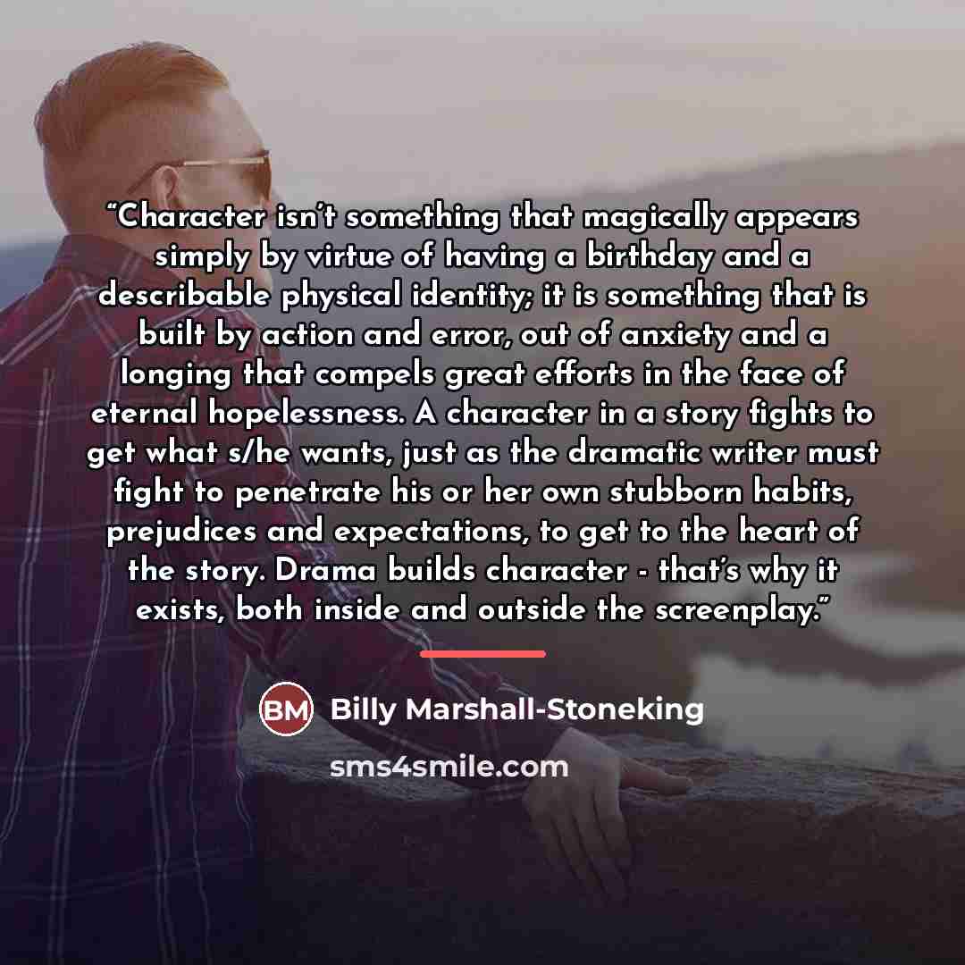 “Character isn’t something that magically appears simply by virtue of having a birthday and a describable physical identity; it is something that is built by action and error, out of anxiety and a longing that compels great efforts in the face of eternal hopelessness. A character in a story fights…” quote by Billy Marshall-Stoneking