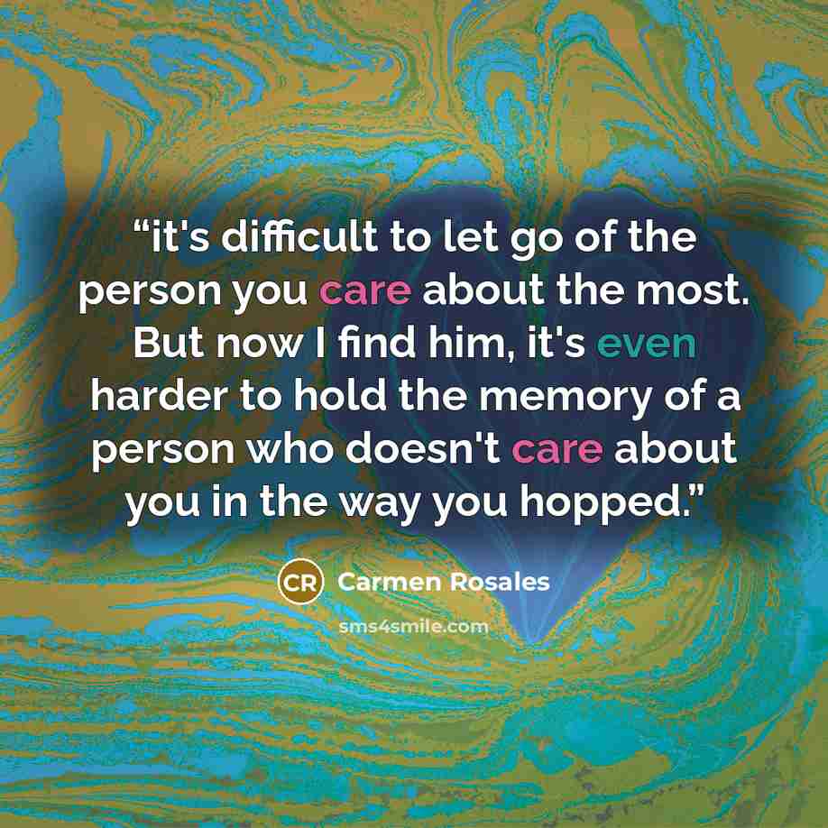 “it's difficult to let go of the person you care about the most. But now I find him, it's even harder to hold the memory of a person who doesn't care about you in the way you hopped.” quote by Carmen Rosales