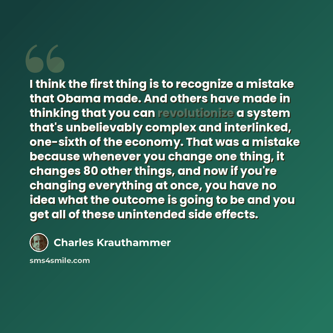 “I think the first thing is to recognize a mistake that Obama made. And others have made in thinking that you can revolutionize a system that's unbelievably complex and interlinked, one-sixth of the economy. That was a mistake because whenever you change one thing, it changes 80 other things, and…” quote by Charles Krauthammer