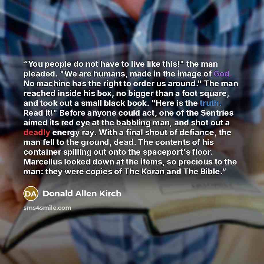 “You people do not have to live like this!" the man pleaded. "We are humans, made in the image of God. No machine has the right to order us around." The man reached inside his box, no bigger than a foot square, and took out a small black book. "Here is the truth. Read it!" Before anyone could act…” quote by Donald Allen Kirch