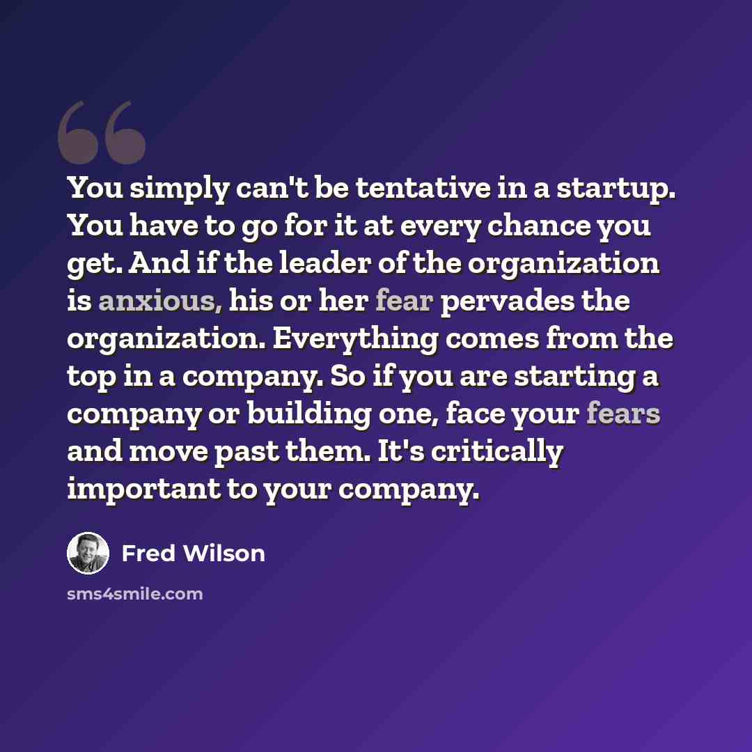 “You simply can't be tentative in a startup. You have to go for it at every chance you get. And if the leader of the organization is anxious, his or her fear pervades the organization. Everything comes from the top in a company. So if you are starting a company or building one, face your fears and…” quote by Fred Wilson