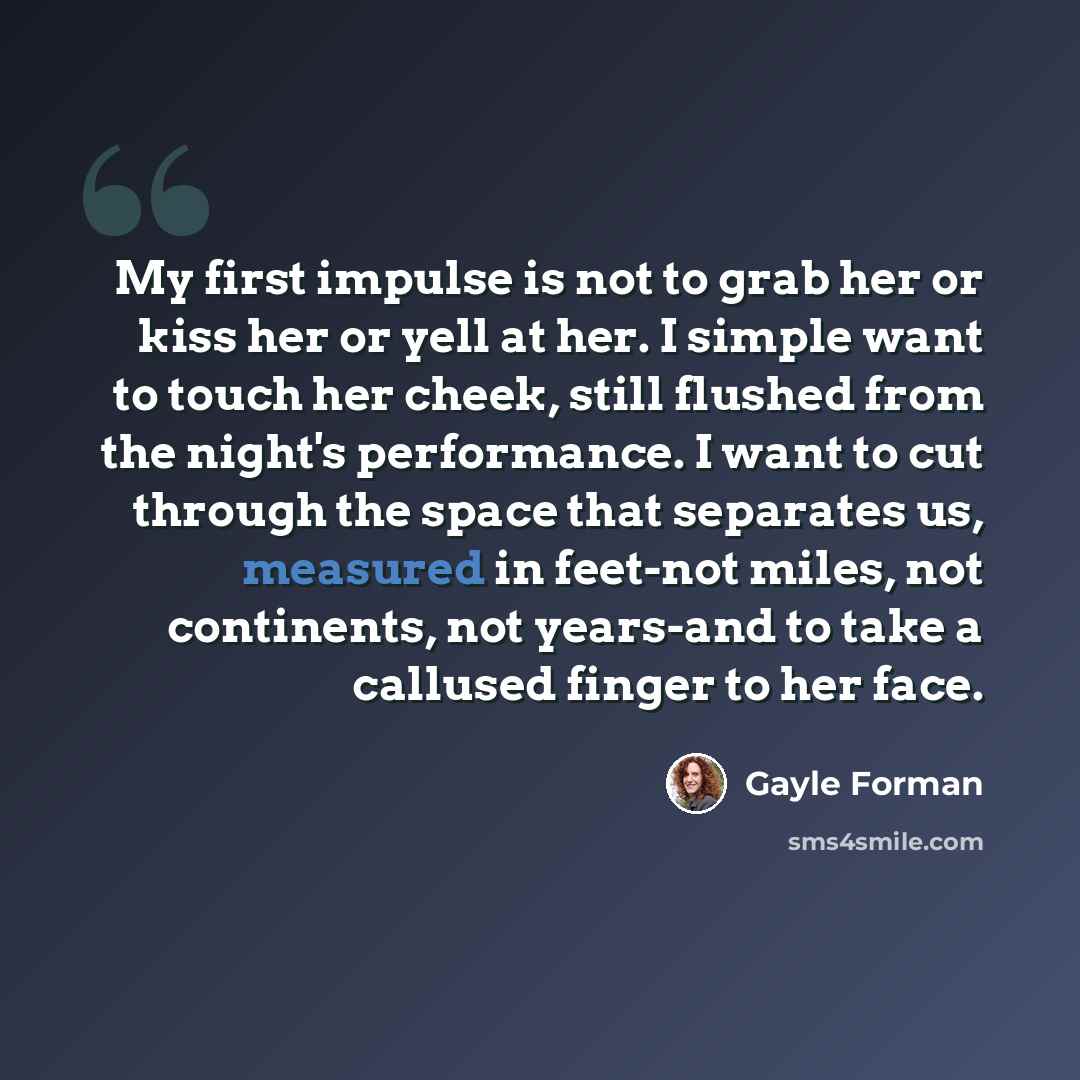 “My first impulse is not to grab her or kiss her or yell at her. I simple want to touch her cheek, still flushed from the night's performance. I want to cut through the space that separates us, measured in feet-not miles, not continents, not years-and to take a callused finger to her face.” quote by Gayle Forman