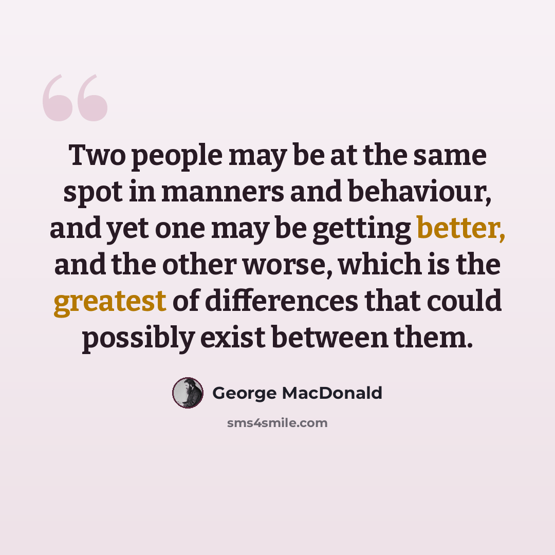 “Two people may be at the same spot in manners and behaviour, and yet one may be getting better, and the other worse, which is the greatest of differences that could possibly exist between them.” quote by George MacDonald