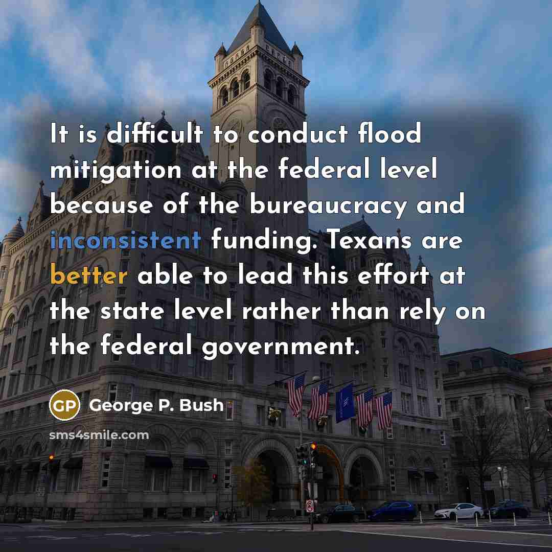 “It is difficult to conduct flood mitigation at the federal level because of the bureaucracy and inconsistent funding. Texans are better able to lead this effort at the state level rather than rely on the federal government.” quote by George P. Bush