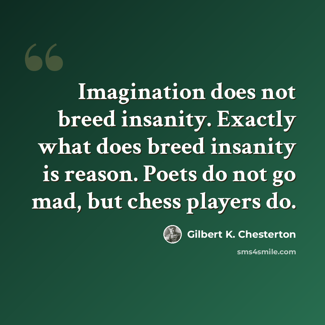 “Imagination does not breed insanity. Exactly what does breed insanity is reason. Poets do not go mad, but chess players do.” quote by Gilbert K. Chesterton
