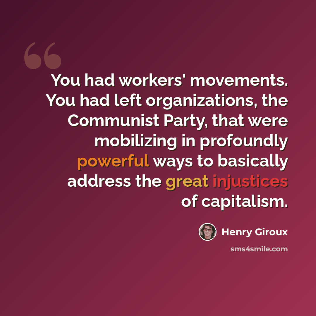 “You had workers' movements. You had left organizations, the Communist Party, that were mobilizing in profoundly powerful ways to basically address the great injustices of capitalism.” quote by Henry Giroux