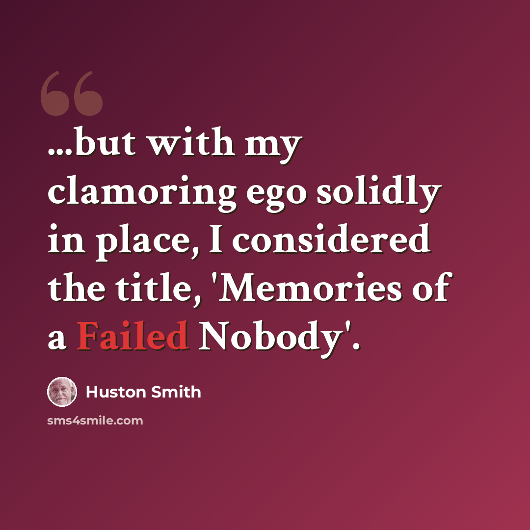 “...but with my clamoring ego solidly in place, I considered the title, 'Memories of a Failed Nobody'.” quote by Huston Smith
