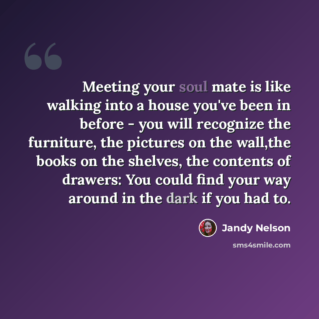 “Meeting your soul mate is like walking into a house you've been in before - you will recognize the furniture, the pictures on the wall,the books on the shelves, the contents of drawers: You could find your way around in the dark if you had to.” quote by Jandy Nelson