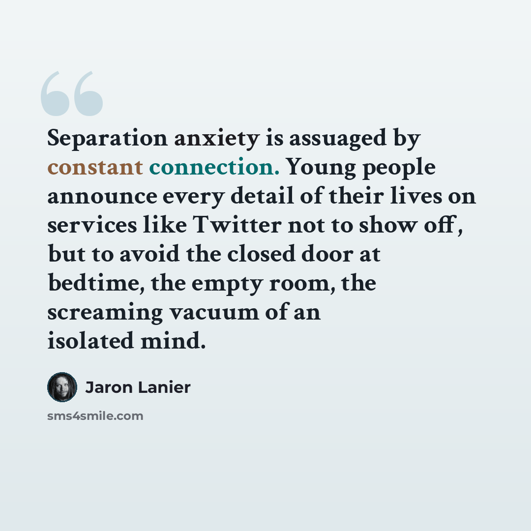 “Separation anxiety is assuaged by constant connection. Young people announce every detail of their lives on services like Twitter not to show off, but to avoid the closed door at bedtime, the empty room, the screaming vacuum of an isolated mind.” quote by Jaron Lanier