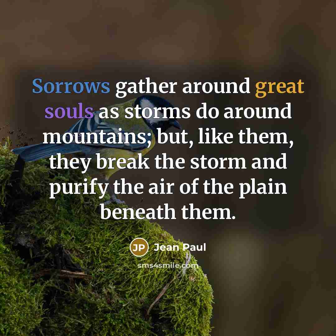 “Sorrows gather around great souls as storms do around mountains; but, like them, they break the storm and purify the air of the plain beneath them.” quote by Jean Paul