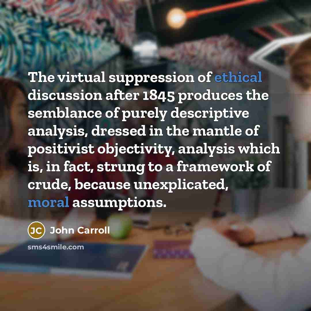 “The virtual suppression of ethical discussion after 1845 produces the semblance of purely descriptive analysis, dressed in the mantle of positivist objectivity, analysis which is, in fact, strung to a framework of crude, because unexplicated, moral assumptions.” quote by John Carroll