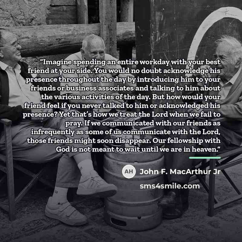 “Imagine spending an entire workday with your best friend at your side. You would no doubt acknowledge his presence throughout the day by introducing him to your friends or business associates and talking to him about the various activities of the day. But how would your friend feel if you never…” quote by John F. MacArthur Jr