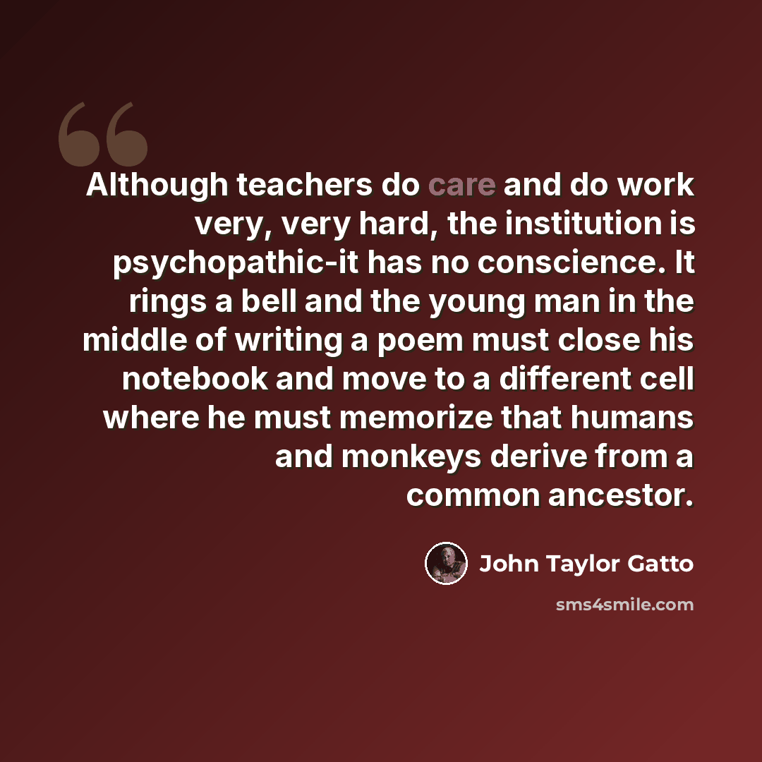 “Although teachers do care and do work very, very hard, the institution is psychopathic-it has no conscience. It rings a bell and the young man in the middle of writing a poem must close his notebook and move to a different cell where he must memorize that humans and monkeys derive from a common…” quote by John Taylor Gatto