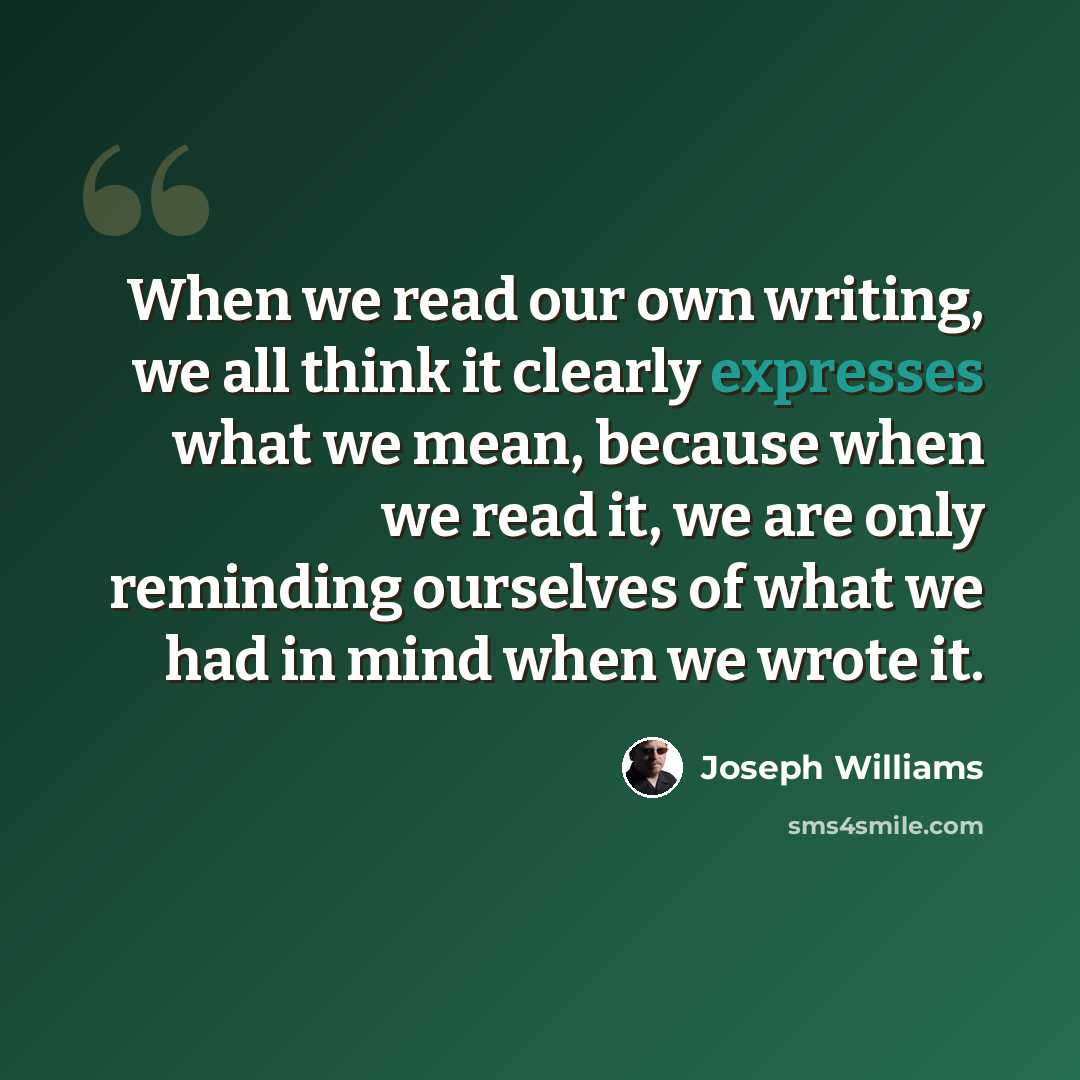 “When we read our own writing, we all think it clearly expresses what we mean, because when we read it, we are only reminding ourselves of what we had in mind when we wrote it.” quote by Joseph Williams