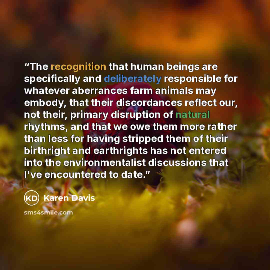 “The recognition that human beings are specifically and deliberately responsible for whatever aberrances farm animals may embody, that their discordances reflect our, not their, primary disruption of natural rhythms, and that we owe them more rather than less for having stripped them of their…” quote by Karen Davis