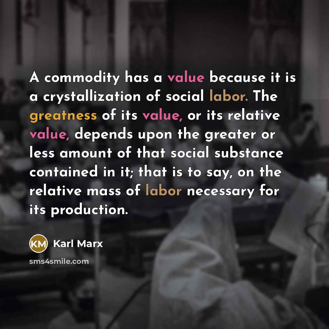 “A commodity has a value because it is a crystallization of social labor. The greatness of its value, or its relative value, depends upon the greater or less amount of that social substance contained in it; that is to say, on the relative mass of labor necessary for its production.” quote by Karl Marx