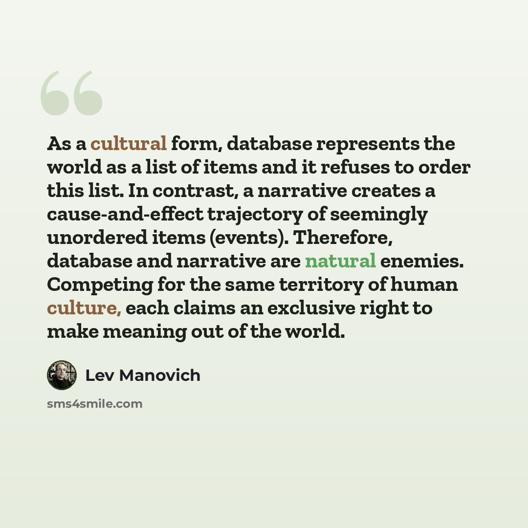 “As a cultural form, database represents the world as a list of items and it refuses to order this list. In contrast, a narrative creates a cause-and-effect trajectory of seemingly unordered items (events). Therefore, database and narrative are natural enemies. Competing for the same territory of…” quote by Lev Manovich