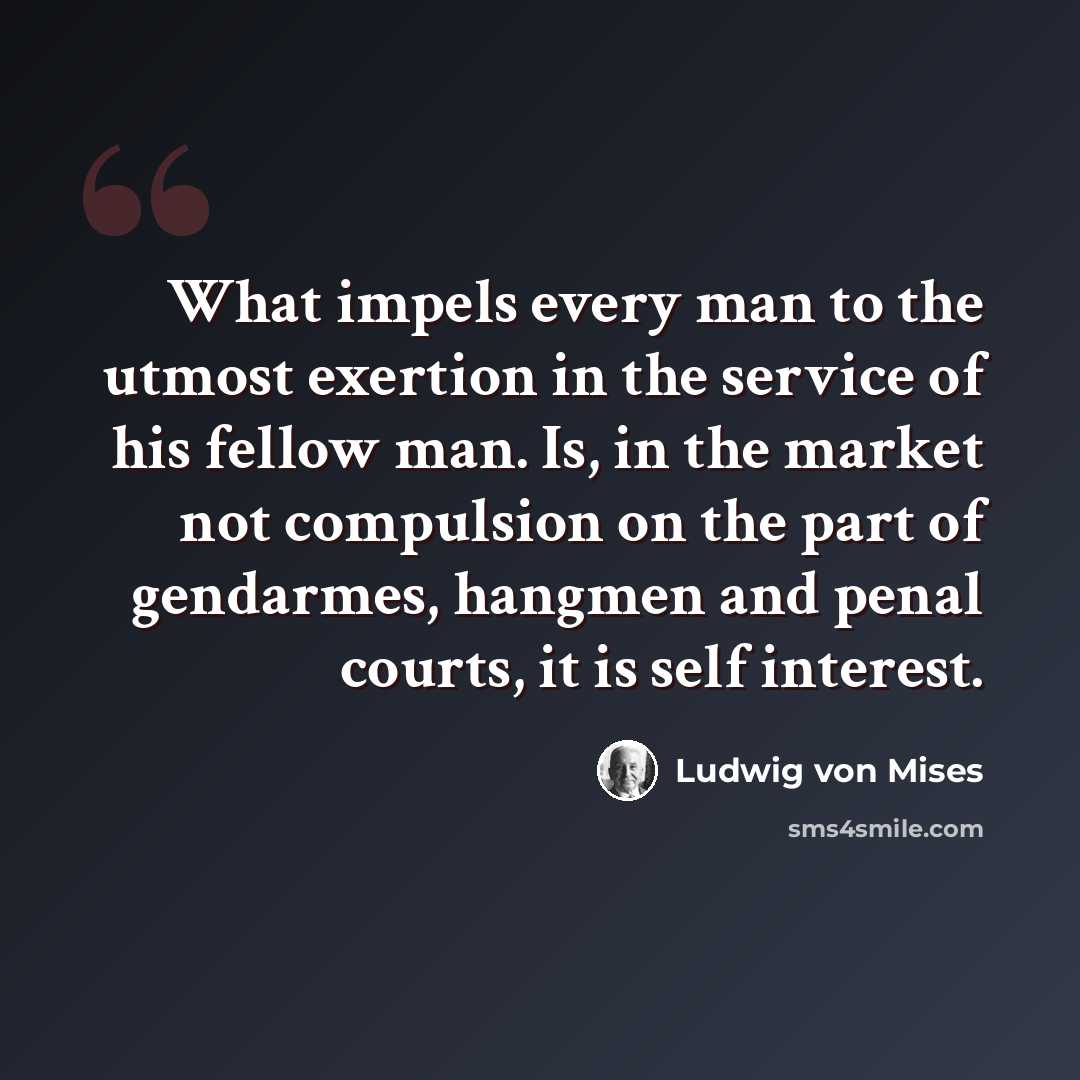 “What impels every man to the utmost exertion in the service of his fellow man. Is, in the market not compulsion on the part of gendarmes, hangmen and penal courts, it is self interest.” quote by Ludwig von Mises