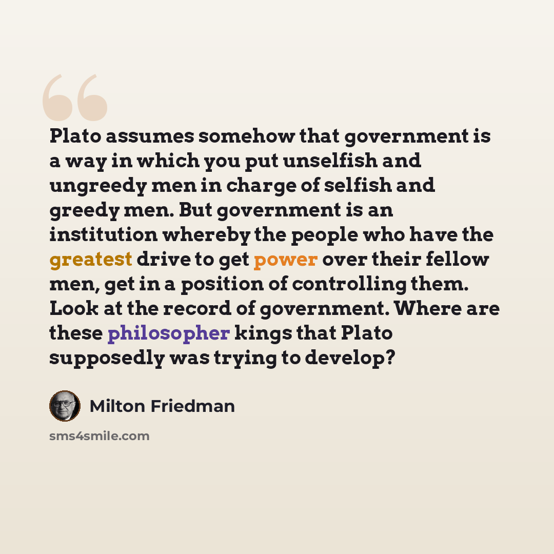 “Plato assumes somehow that government is a way in which you put unselfish and ungreedy men in charge of selfish and greedy men. But government is an institution whereby the people who have the greatest drive to get power over their fellow men, get in a position of controlling them. Look at the…” quote by Milton Friedman
