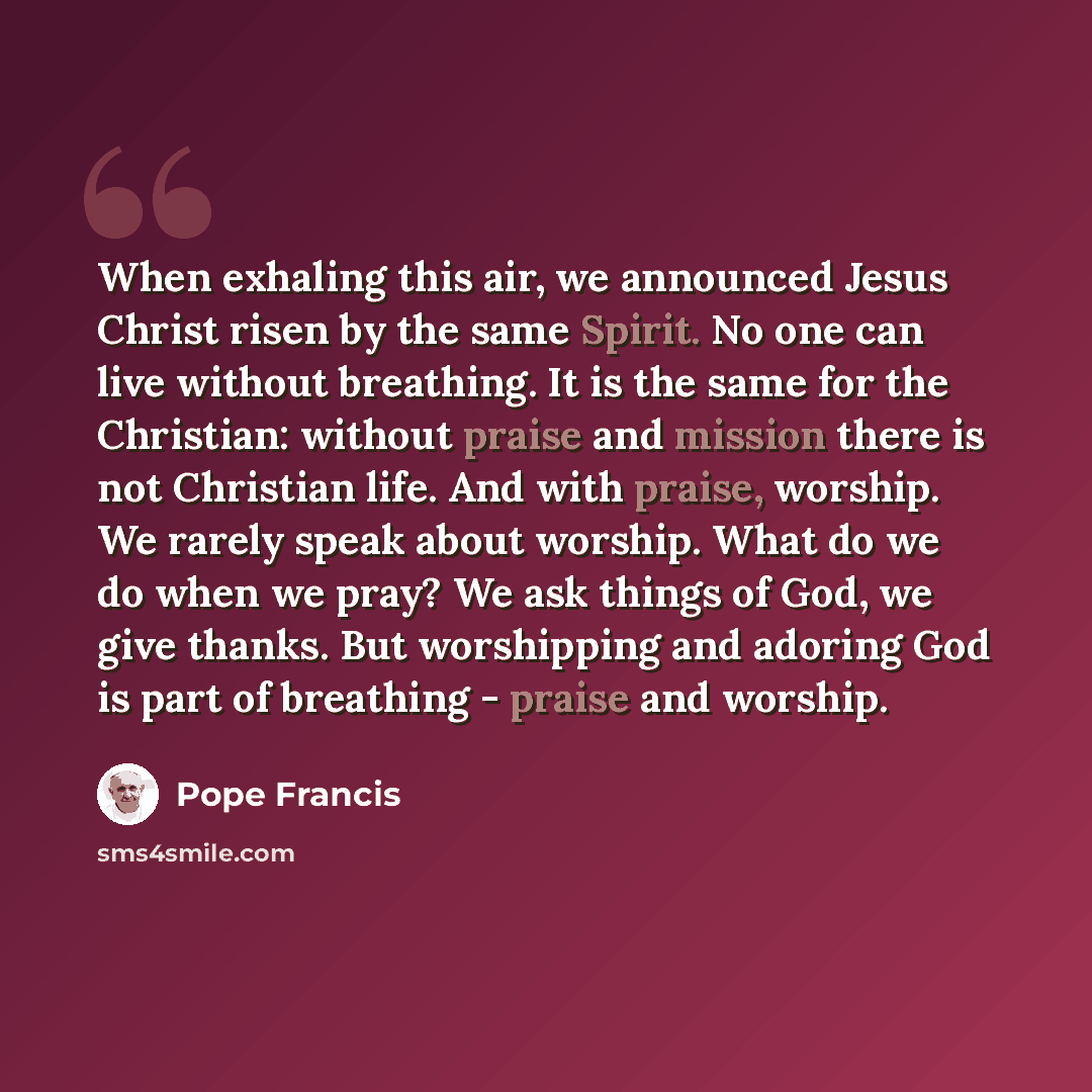 “When exhaling this air, we announced Jesus Christ risen by the same Spirit. No one can live without breathing. It is the same for the Christian: without praise and mission there is not Christian life. And with praise, worship. We rarely speak about worship. What do we do when we pray? We ask…” quote by Pope Francis