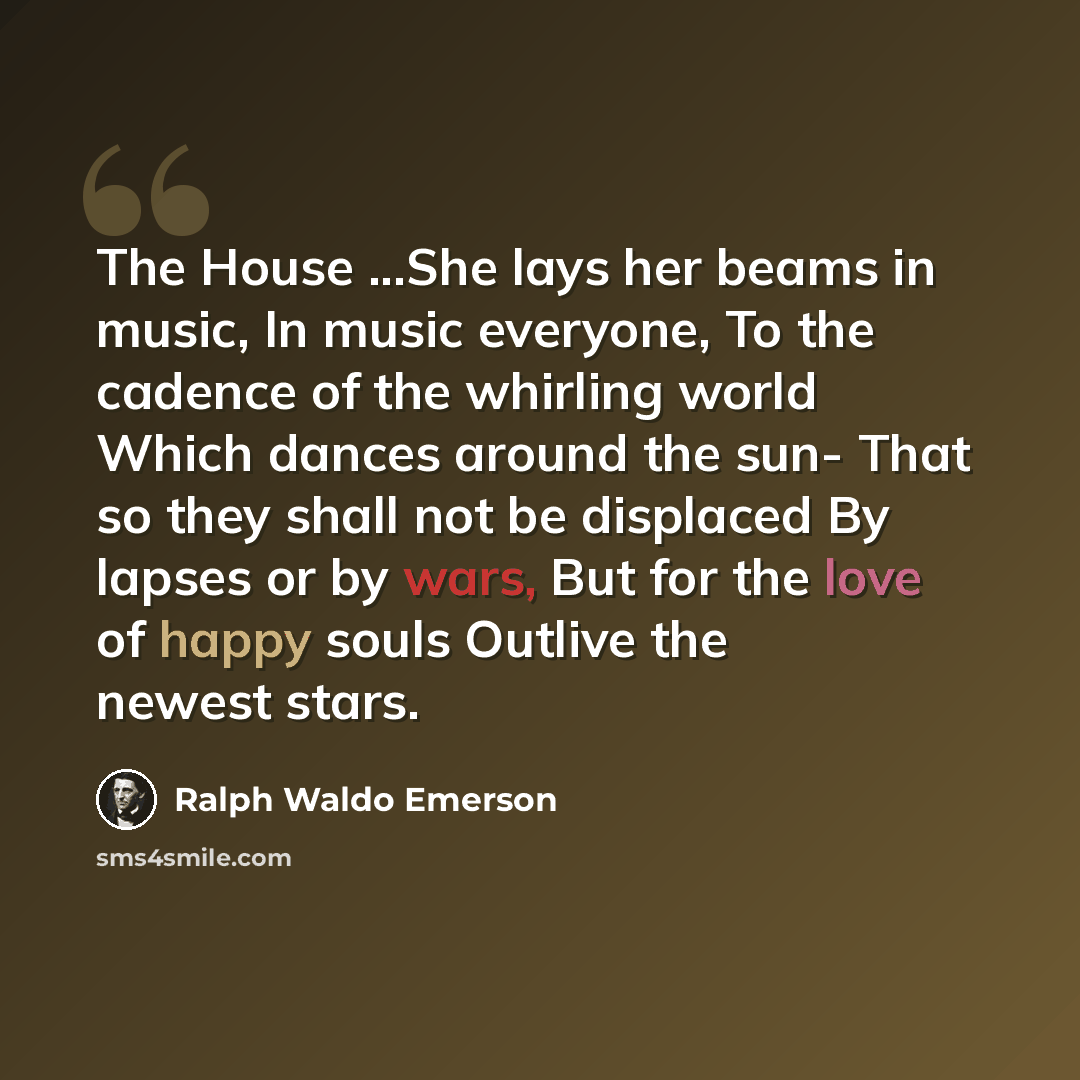 “The House ...She lays her beams in music, In music everyone, To the cadence of the whirling world Which dances around the sun- That so they shall not be displaced By lapses or by wars, But for the love of happy souls Outlive the newest stars.” quote by Ralph Waldo Emerson