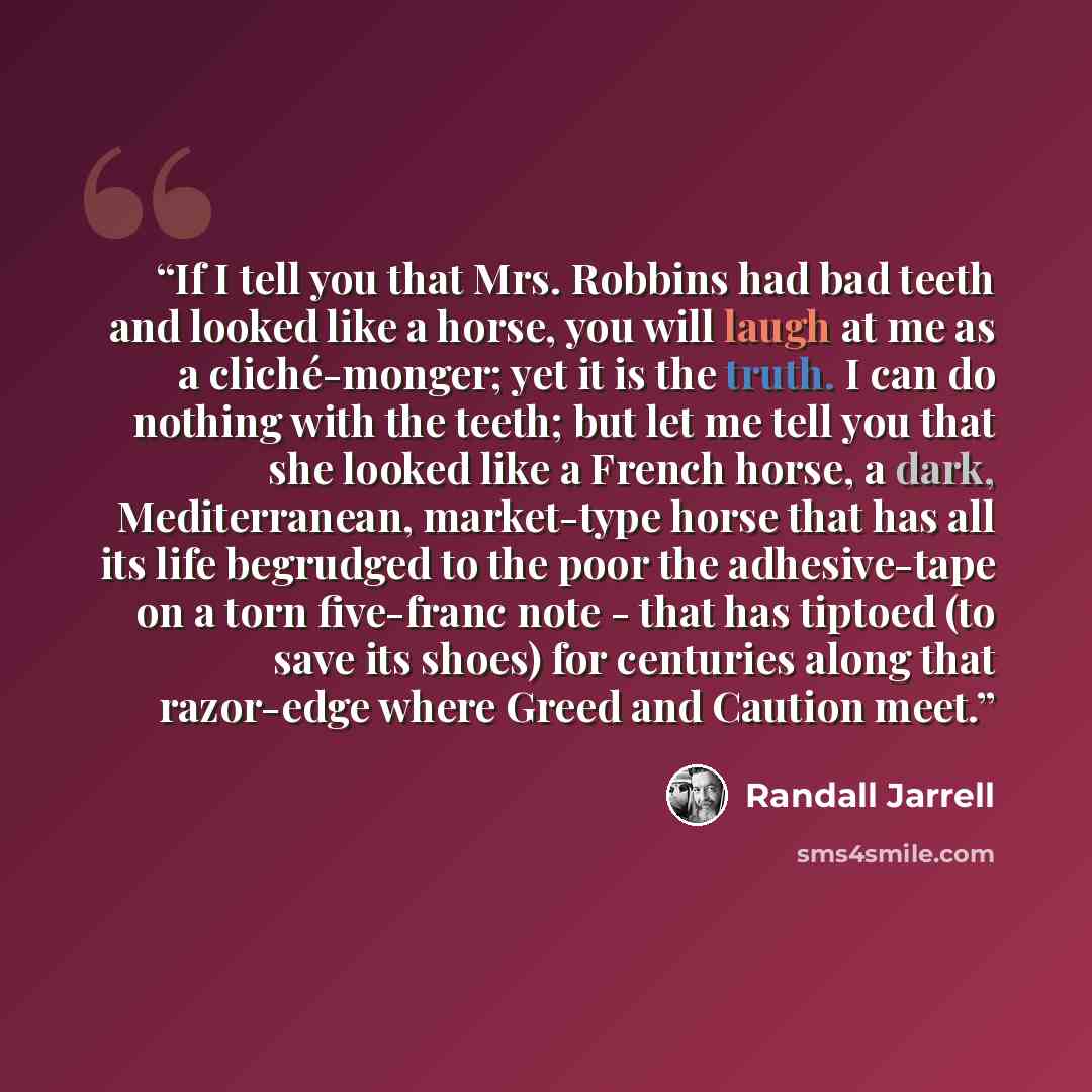 “If I tell you that Mrs. Robbins had bad teeth and looked like a horse, you will laugh at me as a cliché-monger; yet it is the truth. I can do nothing with the teeth; but let me tell you that she looked like a French horse, a dark, Mediterranean, market-type horse that has all its life begrudged to…” quote by Randall Jarrell