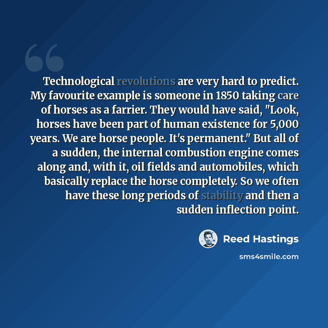 “Technological revolutions are very hard to predict. My favourite example is someone in 1850 taking care of horses as a farrier. They would have said, "Look, horses have been part of human existence for 5,000 years. We are horse people. It's permanent." But all of a sudden, the internal combustion…” quote by Reed Hastings