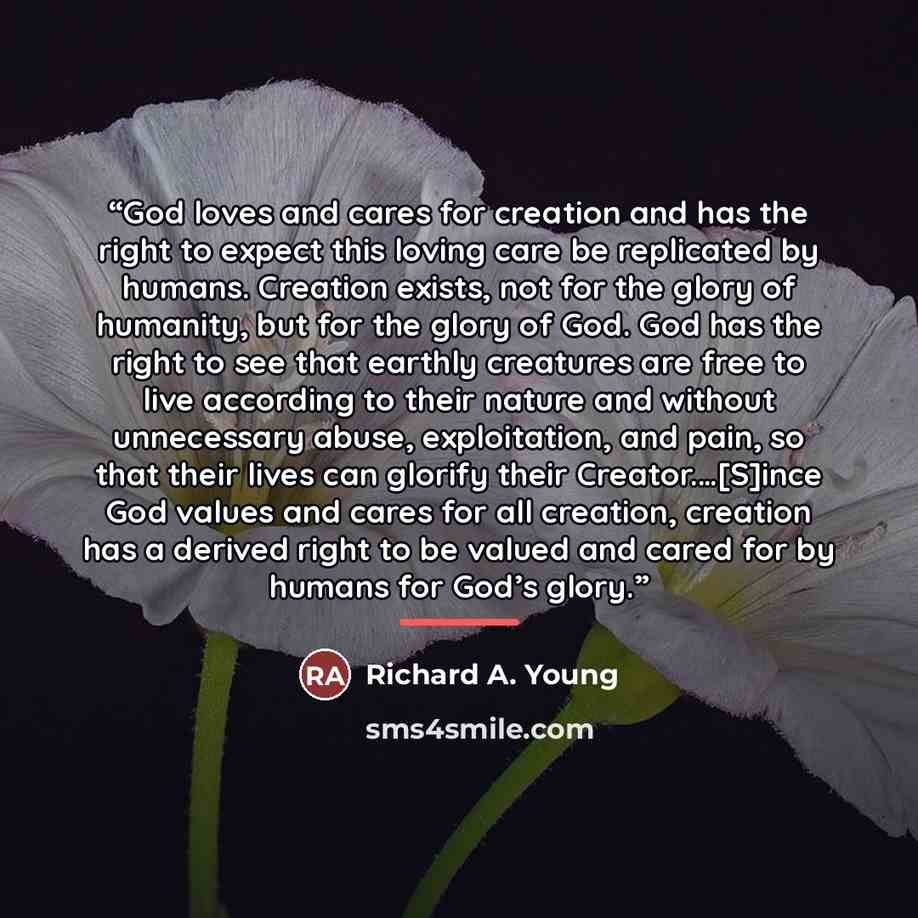 “God loves and cares for creation and has the right to expect this loving care be replicated by humans. Creation exists, not for the glory of humanity, but for the glory of God. God has the right to see that earthly creatures are free to live according to their nature and without unnecessary abuse…” quote by Richard A. Young