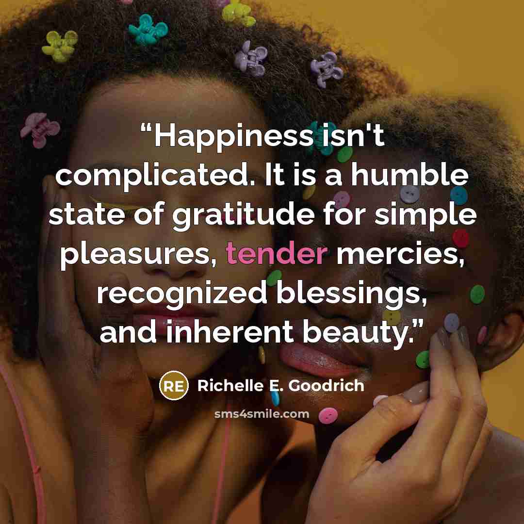 “Happiness isn't complicated. It is a humble state of gratitude for simple pleasures, tender mercies, recognized blessings, and inherent beauty.” quote by Richelle E. Goodrich