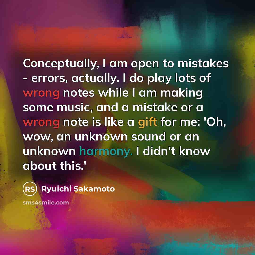“Conceptually, I am open to mistakes - errors, actually. I do play lots of wrong notes while I am making some music, and a mistake or a wrong note is like a gift for me: 'Oh, wow, an unknown sound or an unknown harmony. I didn't know about this.'” quote by Ryuichi Sakamoto