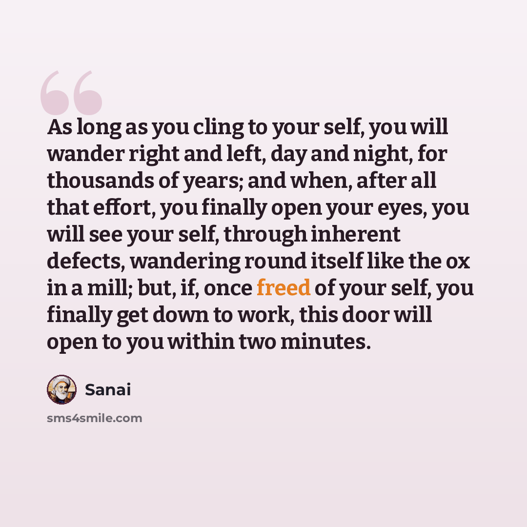 “As long as you cling to your self, you will wander right and left, day and night, for thousands of years; and when, after all that effort, you finally open your eyes, you will see your self, through inherent defects, wandering round itself like the ox in a mill; but, if, once freed of your self…” quote by Sanai