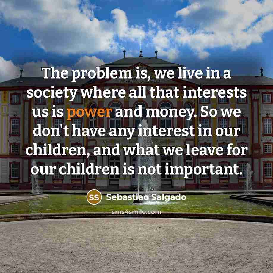 “The problem is, we live in a society where all that interests us is power and money. So we don't have any interest in our children, and what we leave for our children is not important.” quote by Sebastiao Salgado