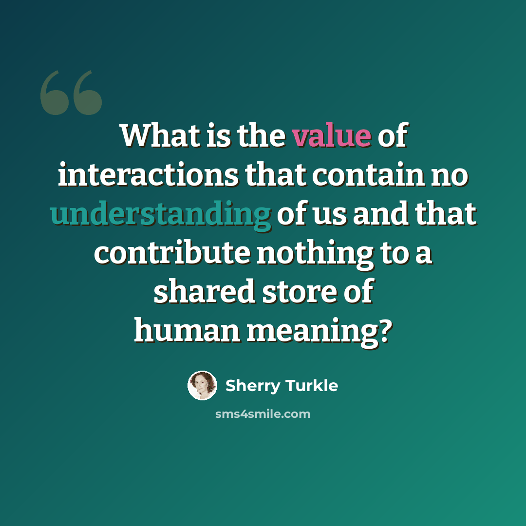 “What is the value of interactions that contain no understanding of us and that contribute nothing to a shared store of human meaning?” quote by Sherry Turkle