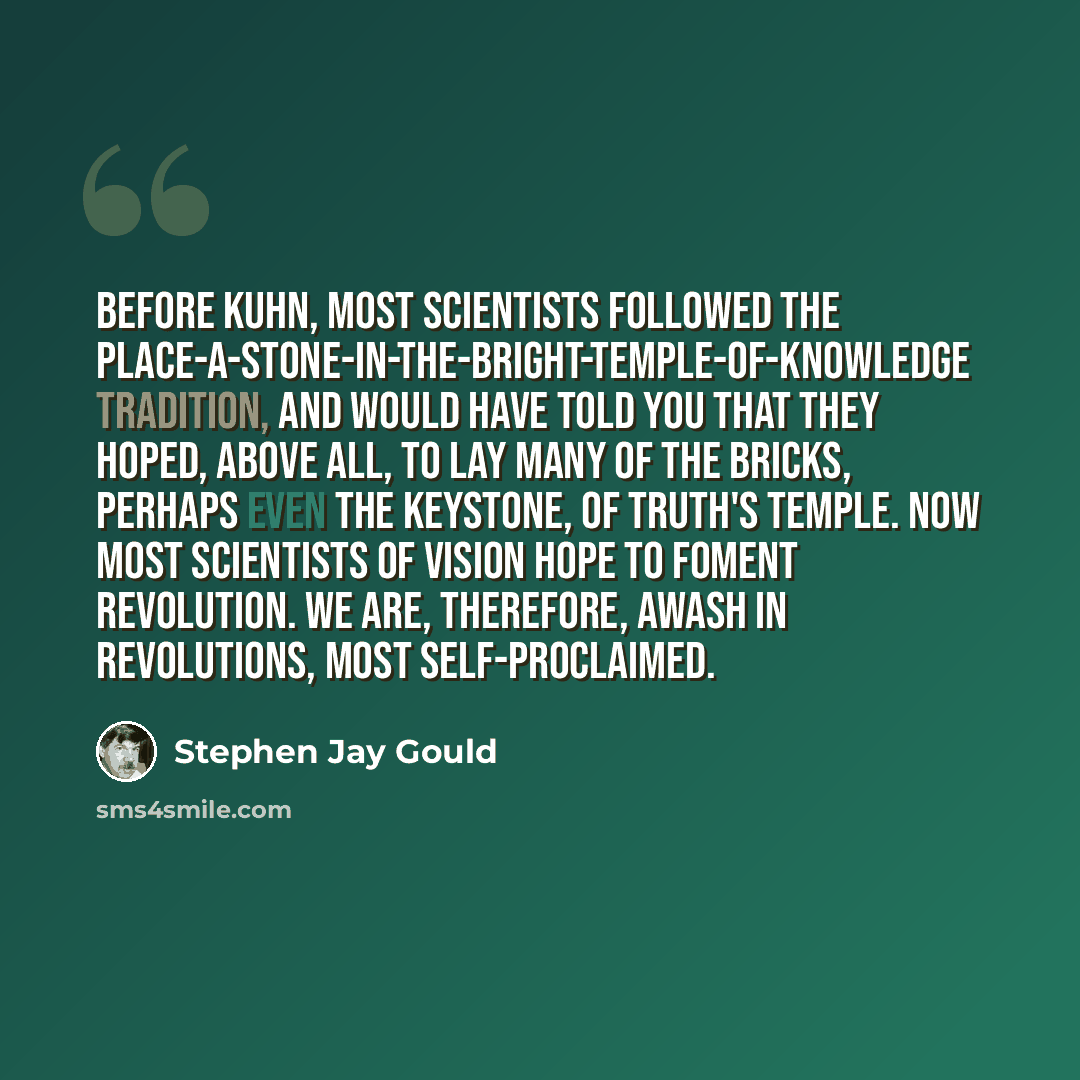 “Before Kuhn, most scientists followed the place-a-stone-in-the-bright-temple-of-knowledge tradition, and would have told you that they hoped, above all, to lay many of the bricks, perhaps even the keystone, of truth's temple. Now most scientists of vision hope to foment revolution. We are…” quote by Stephen Jay Gould