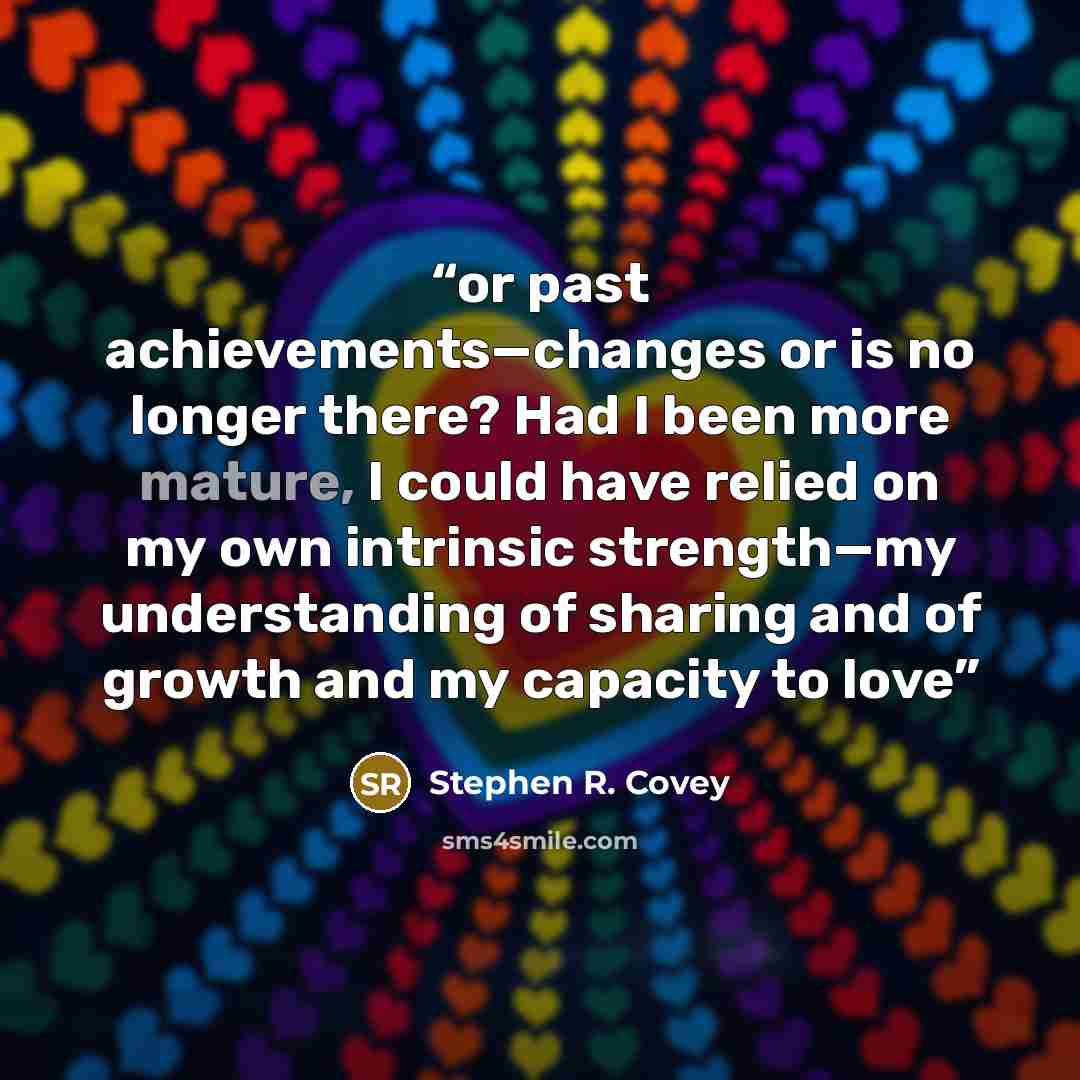 “or past achievements—changes or is no longer there? Had I been more mature, I could have relied on my own intrinsic strength—my understanding of sharing and of growth and my capacity to love” quote by Stephen R. Covey