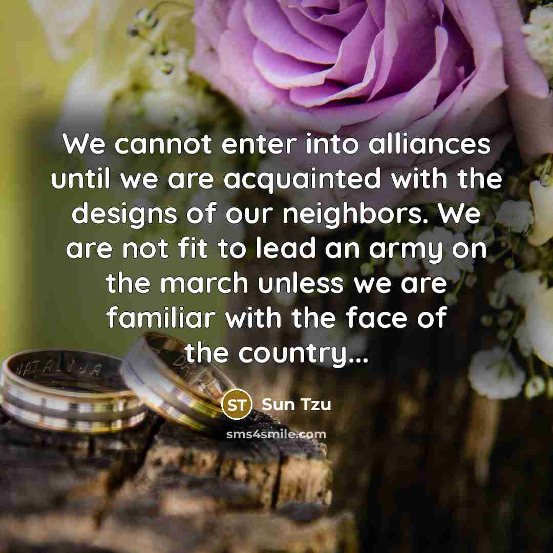 “We cannot enter into alliances until we are acquainted with the designs of our neighbors. We are not fit to lead an army on the march unless we are familiar with the face of the country...” quote by Sun Tzu