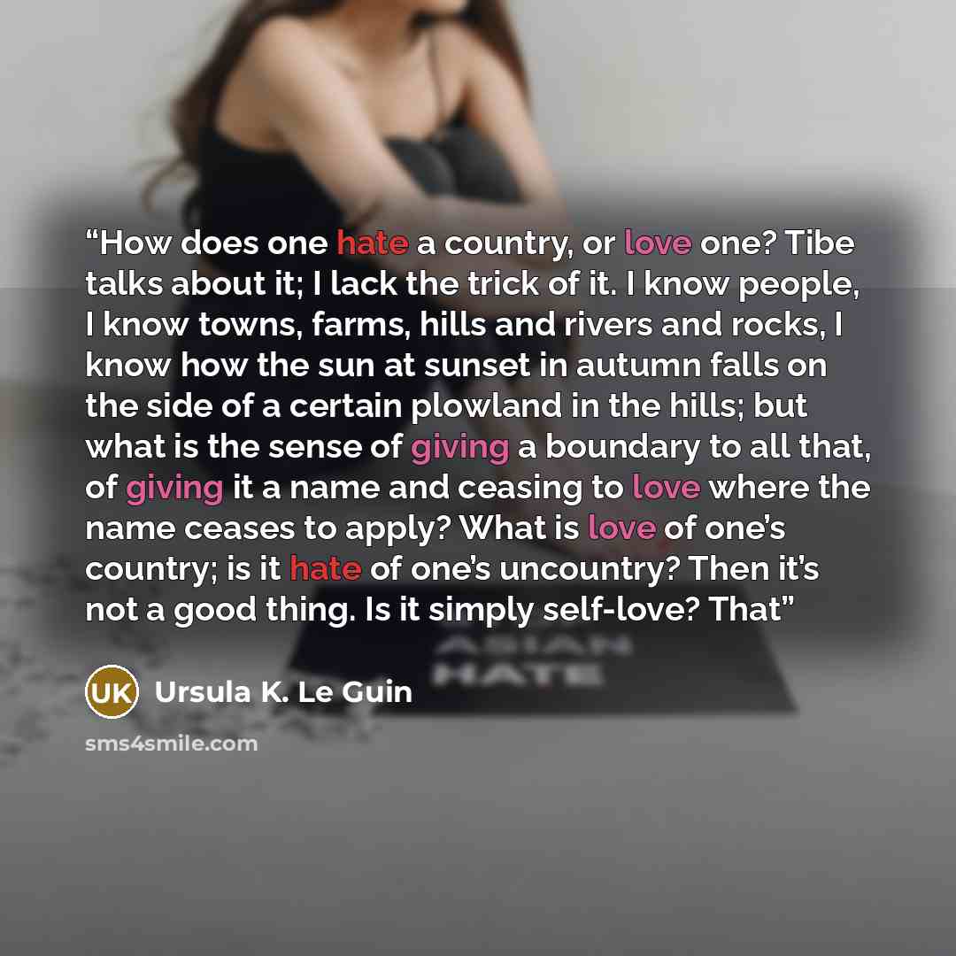 “How does one hate a country, or love one? Tibe talks about it; I lack the trick of it. I know people, I know towns, farms, hills and rivers and rocks, I know how the sun at sunset in autumn falls on the side of a certain plowland in the hills; but what is the sense of giving a boundary to all…” quote by Ursula K. Le Guin