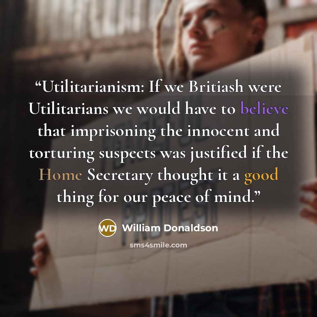 “Utilitarianism: If we Britiash were Utilitarians we would have to believe that imprisoning the innocent and torturing suspects was justified if the Home Secretary thought it a good thing for our peace of mind.” quote by William Donaldson