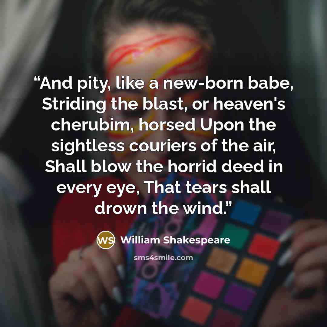 “And pity, like a new-born babe, Striding the blast, or heaven's cherubim, horsed Upon the sightless couriers of the air, Shall blow the horrid deed in every eye, That tears shall drown the wind.” quote by William Shakespeare