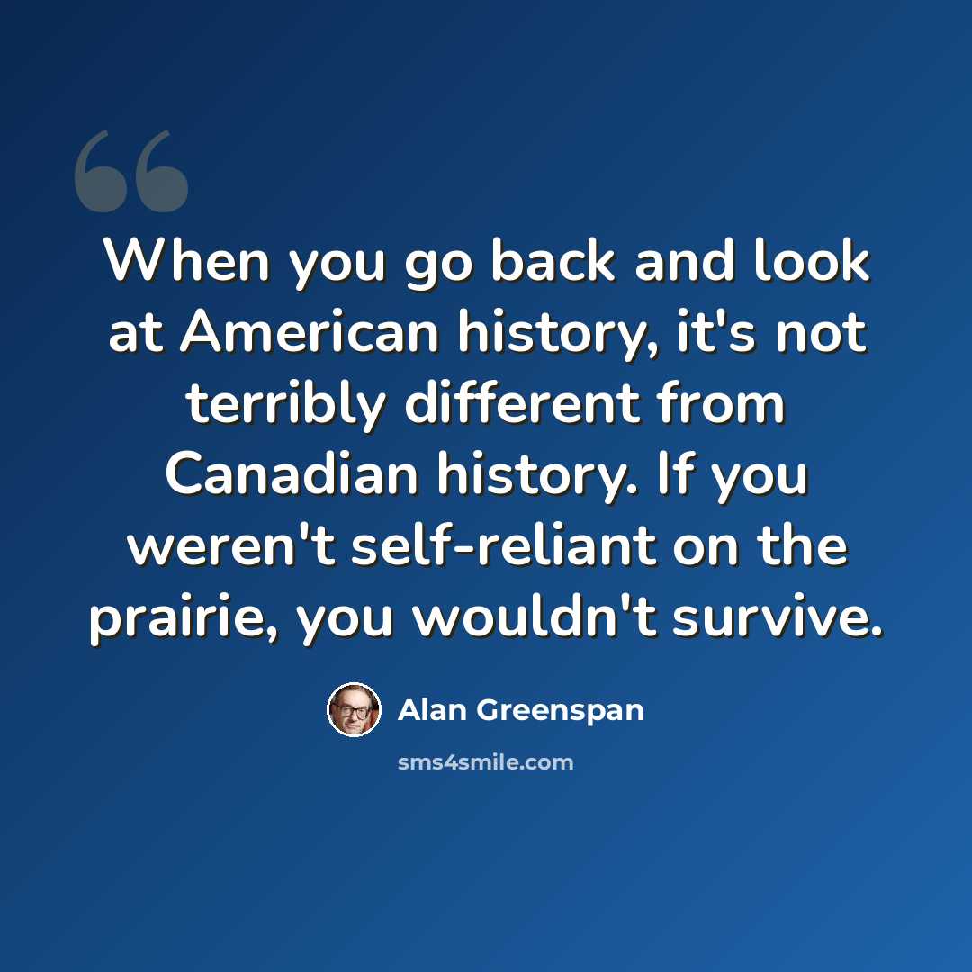 “When you go back and look at American history, it's not terribly different from Canadian history. If you weren't self-reliant on the prairie, you wouldn't survive.” quote by Alan Greenspan