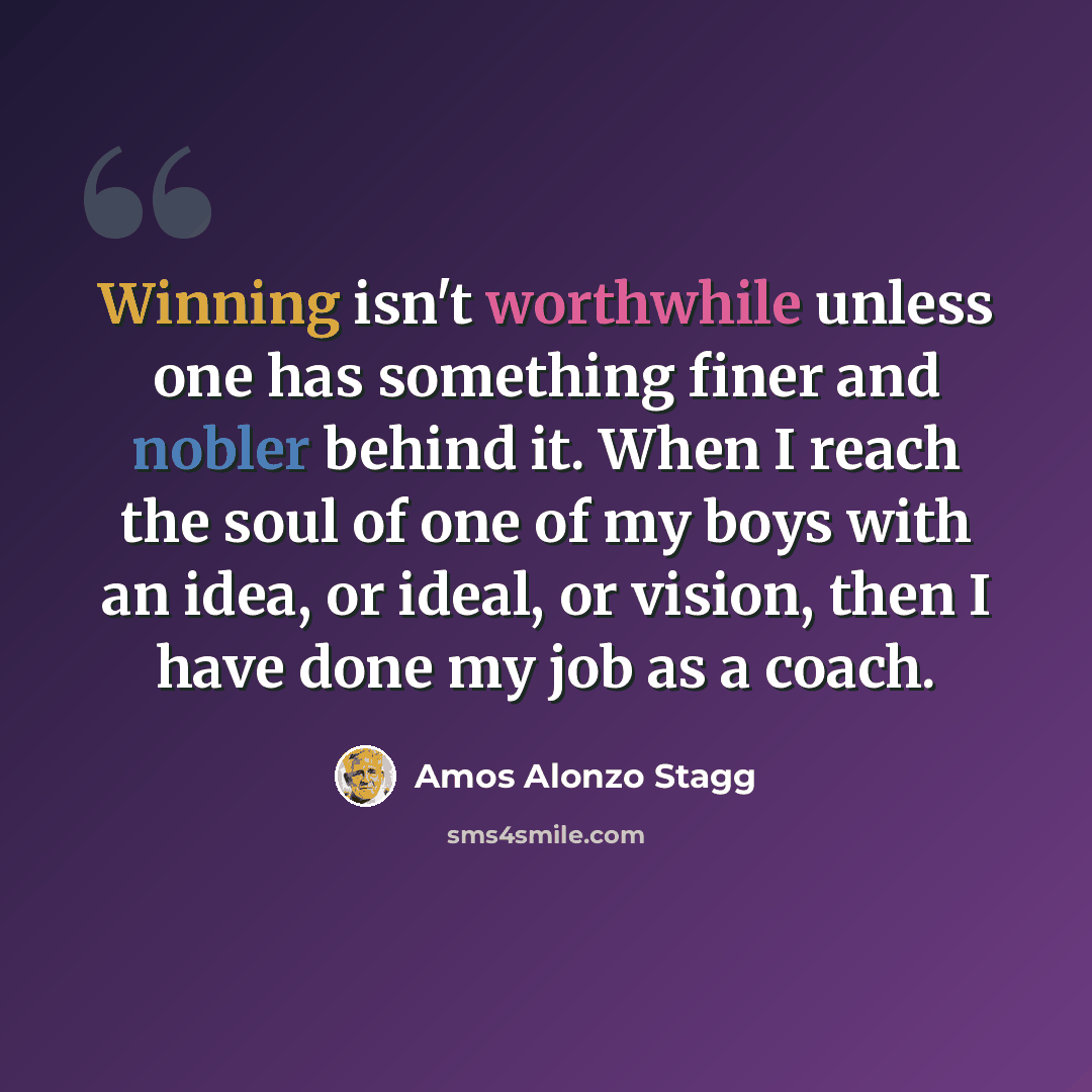 “Winning isn't worthwhile unless one has something finer and nobler behind it. When I reach the soul of one of my boys with an idea, or ideal, or vision, then I have done my job as a coach.” quote by Amos Alonzo Stagg