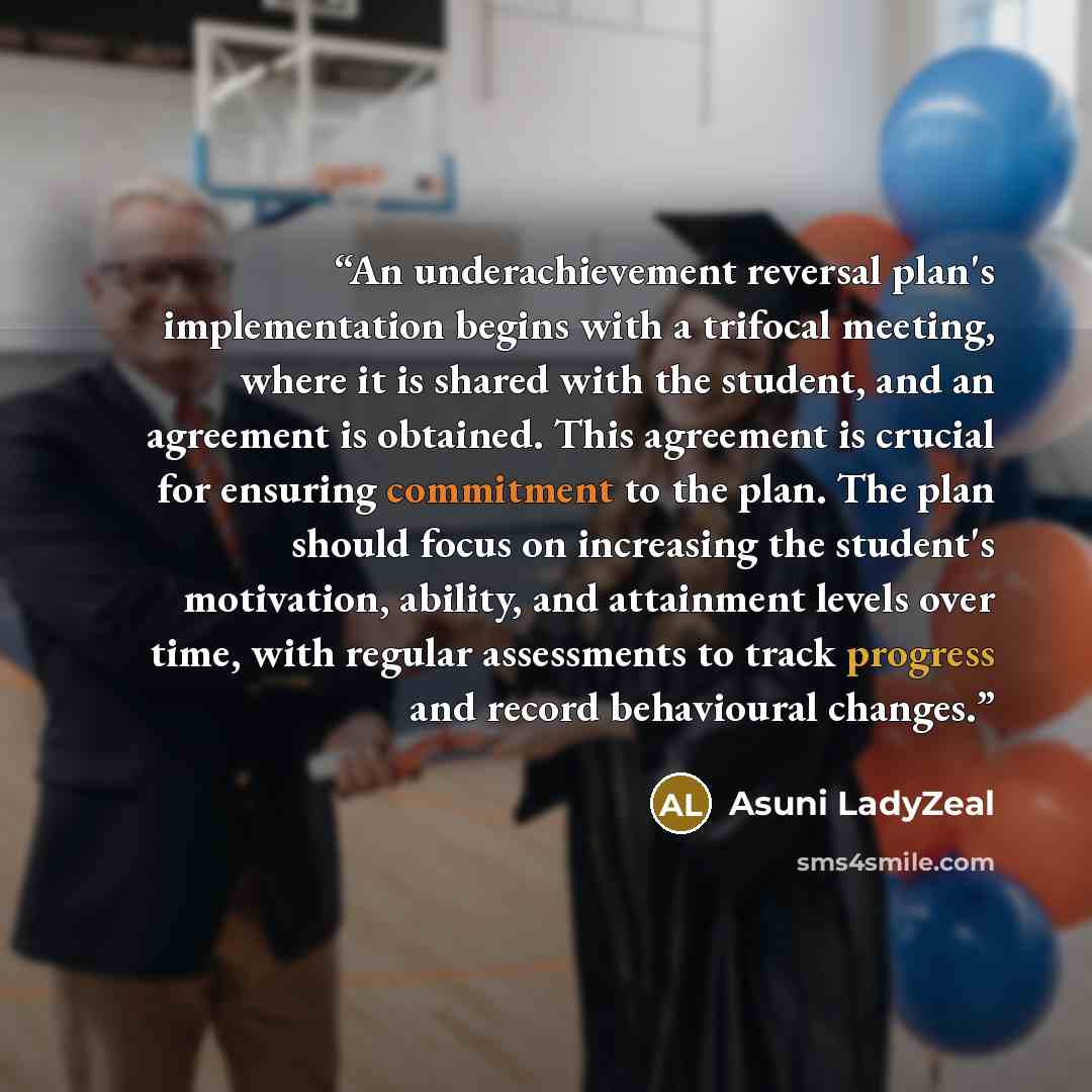 “An underachievement reversal plan's implementation begins with a trifocal meeting, where it is shared with the student, and an agreement is obtained. This agreement is crucial for ensuring commitment to the plan. The plan should focus on increasing the student's motivation, ability, and attainment…” quote by Asuni LadyZeal