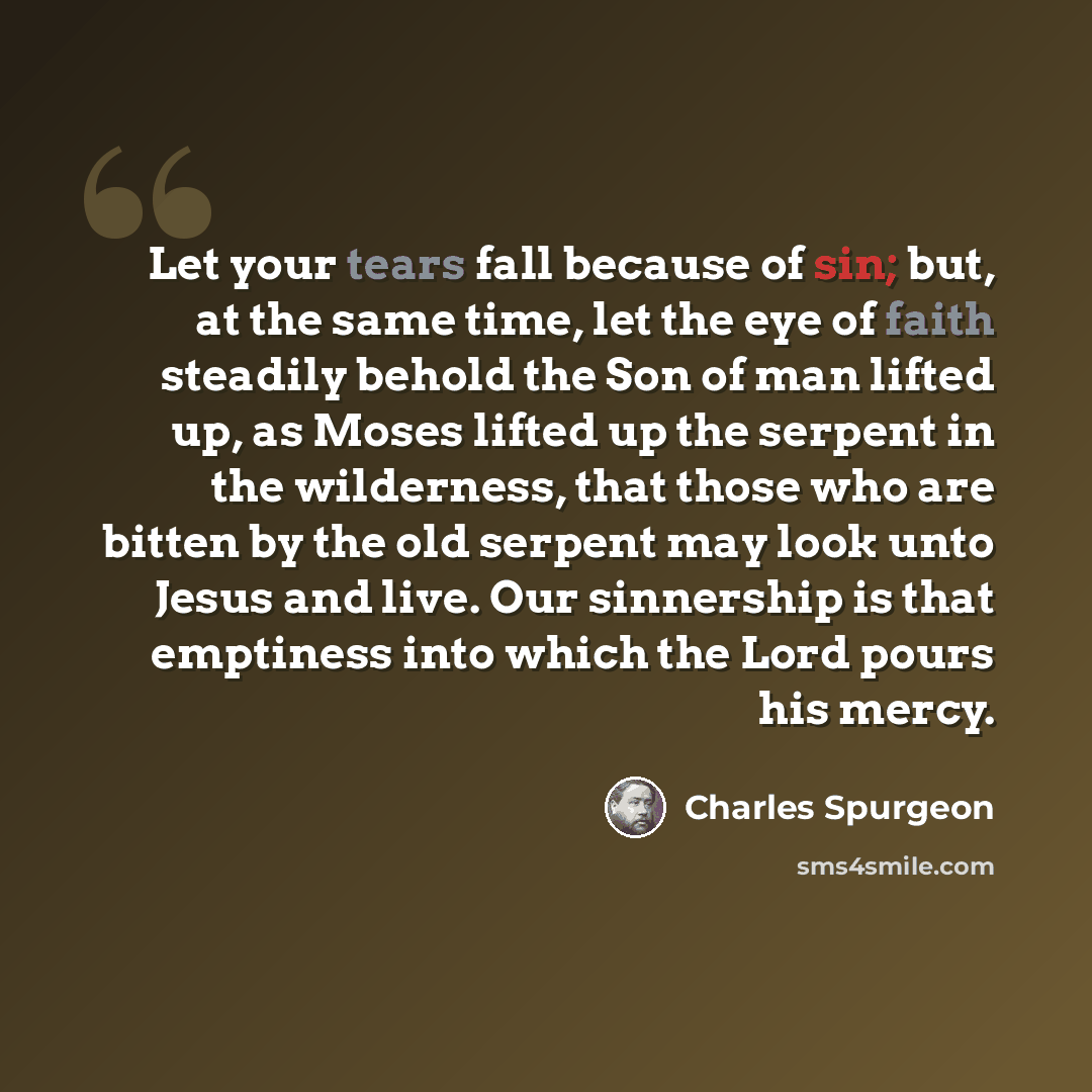“Let your tears fall because of sin; but, at the same time, let the eye of faith steadily behold the Son of man lifted up, as Moses lifted up the serpent in the wilderness, that those who are bitten by the old serpent may look unto Jesus and live. Our sinnership is that emptiness into which the…” quote by Charles Spurgeon